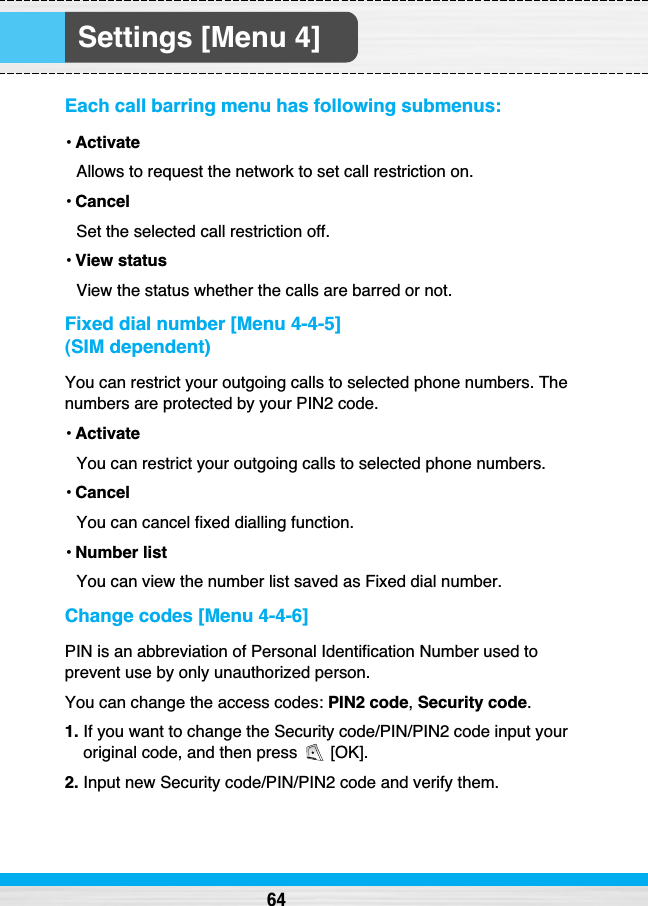 Settings [Menu 4]Each call barring menu has following submenus:•ActivateAllows to request the network to set call restriction on.•CancelSet the selected call restriction off.•View statusView the status whether the calls are barred or not.Fixed dial number [Menu 4-4-5] (SIM dependent)You can restrict your outgoing calls to selected phone numbers. Thenumbers are protected by your PIN2 code.•ActivateYou can restrict your outgoing calls to selected phone numbers.•CancelYou can cancel fixed dialling function.•Number listYou can view the number list saved as Fixed dial number.Change codes [Menu 4-4-6]PIN is an abbreviation of Personal Identification Number used toprevent use by only unauthorized person.You can change the access codes: PIN2 code,Security code.1. If you want to change the Security code/PIN/PIN2 code input youroriginal code, and then press  [OK].2. Input new Security code/PIN/PIN2 code and verify them.64