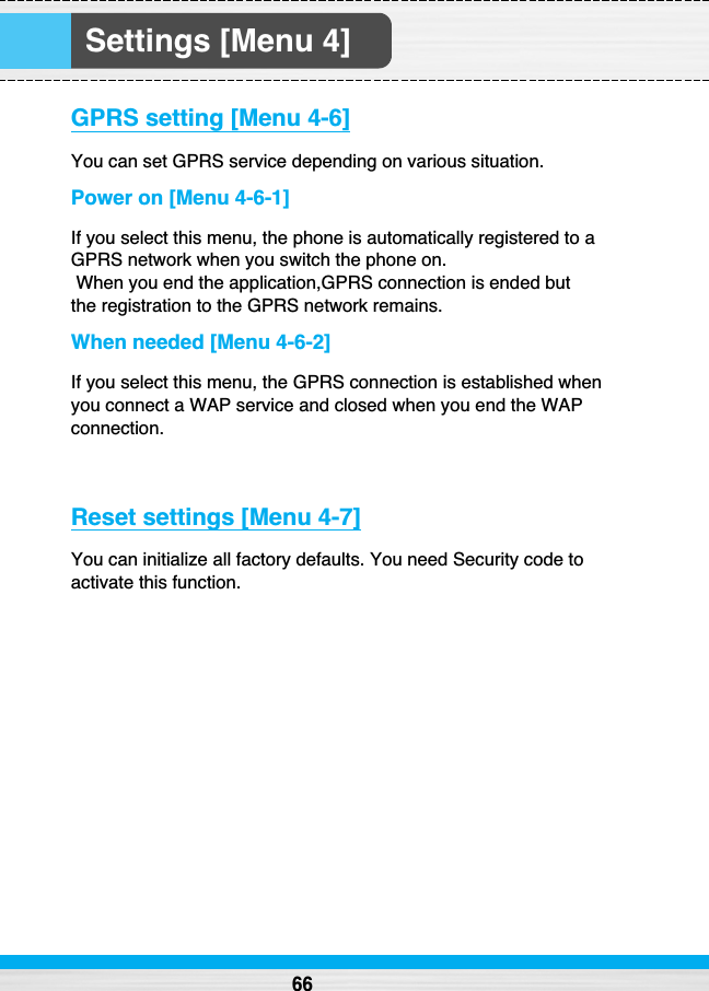 Settings [Menu 4]GPRS setting [Menu 4-6]You can set GPRS service depending on various situation.Power on [Menu 4-6-1]If you select this menu, the phone is automatically registered to aGPRS network when you switch the phone on.  When you end the application,GPRS connection is ended but the registration to the GPRS network remains.When needed [Menu 4-6-2]If you select this menu, the GPRS connection is established whenyou connect a WAP service and closed when you end the WAPconnection.Reset settings [Menu 4-7]You can initialize all factory defaults. You need Security code toactivate this function.66