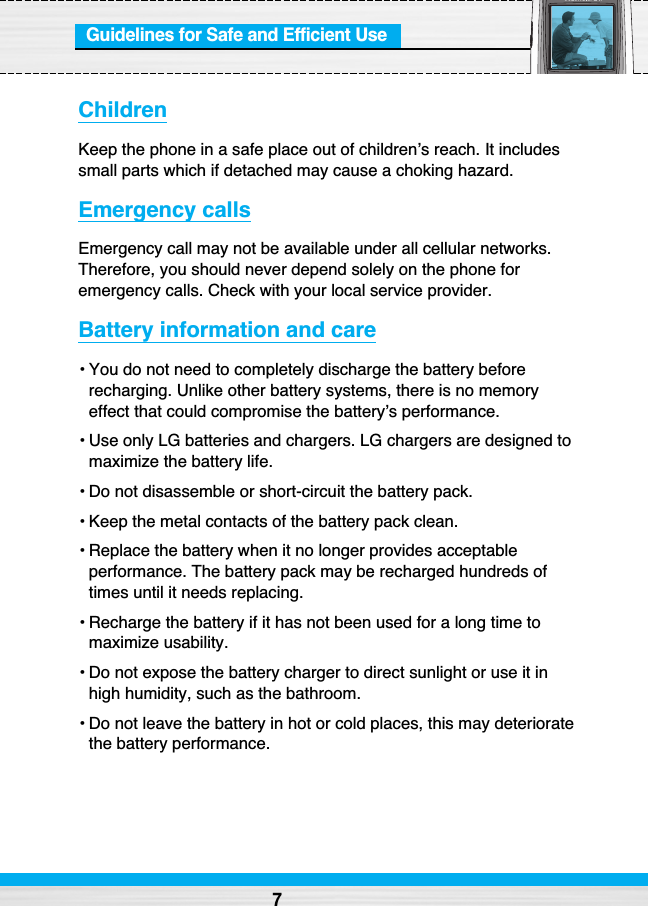 Guidelines for Safe and Efficient UseChildrenKeep the phone in a safe place out of children’s reach. It includessmall parts which if detached may cause a choking hazard.Emergency callsEmergency call may not be available under all cellular networks.Therefore, you should never depend solely on the phone foremergency calls. Check with your local service provider.Battery information and care• You do not need to completely discharge the battery beforerecharging. Unlike other battery systems, there is no memoryeffect that could compromise the battery’s performance.• Use only LG batteries and chargers. LG chargers are designed tomaximize the battery life.• Do not disassemble or short-circuit the battery pack.• Keep the metal contacts of the battery pack clean.• Replace the battery when it no longer provides acceptableperformance. The battery pack may be recharged hundreds oftimes until it needs replacing.• Recharge the battery if it has not been used for a long time tomaximize usability.• Do not expose the battery charger to direct sunlight or use it inhigh humidity, such as the bathroom.• Do not leave the battery in hot or cold places, this may deterioratethe battery performance.7