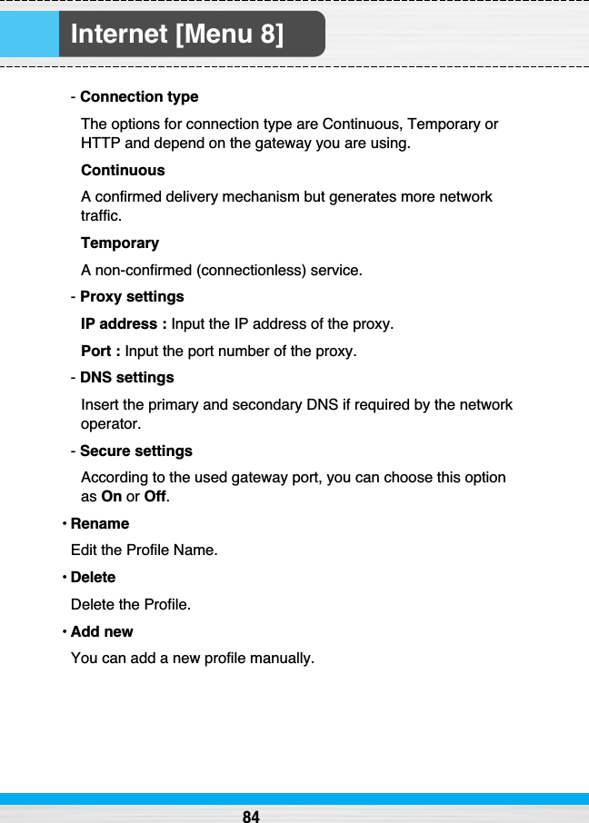 Internet [Menu 8]84- Connection typeThe options for connection type are Continuous, Temporary orHTTP and depend on the gateway you are using.ContinuousA confirmed delivery mechanism but generates more networktraffic.TemporaryA non-confirmed (connectionless) service.- Proxy settingsIP address : Input the IP address of the proxy.Port : Input the port number of the proxy.- DNS settingsInsert the primary and secondary DNS if required by the networkoperator.- Secure settingsAccording to the used gateway port, you can choose this optionas On or Off.•RenameEdit the Profile Name.•DeleteDelete the Profile.•Add newYou can add a new profile manually.