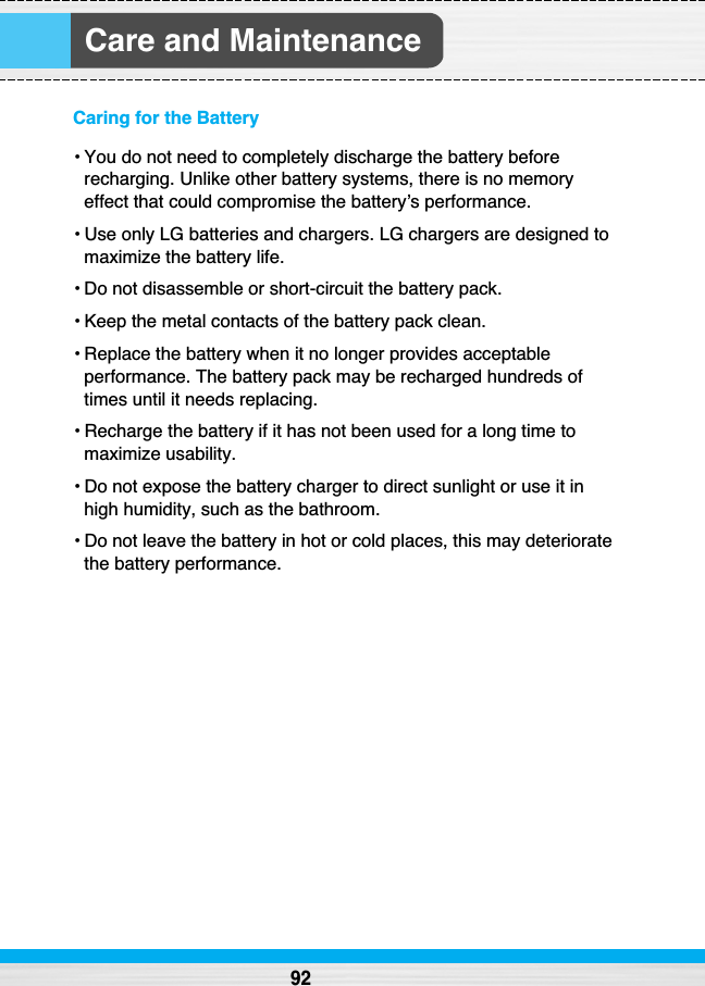 Care and Maintenance92Caring for the Battery• You do not need to completely discharge the battery beforerecharging. Unlike other battery systems, there is no memoryeffect that could compromise the battery’s performance.• Use only LG batteries and chargers. LG chargers are designed tomaximize the battery life.• Do not disassemble or short-circuit the battery pack.• Keep the metal contacts of the battery pack clean.• Replace the battery when it no longer provides acceptableperformance. The battery pack may be recharged hundreds oftimes until it needs replacing.• Recharge the battery if it has not been used for a long time tomaximize usability.• Do not expose the battery charger to direct sunlight or use it inhigh humidity, such as the bathroom.• Do not leave the battery in hot or cold places, this may deterioratethe battery performance.
