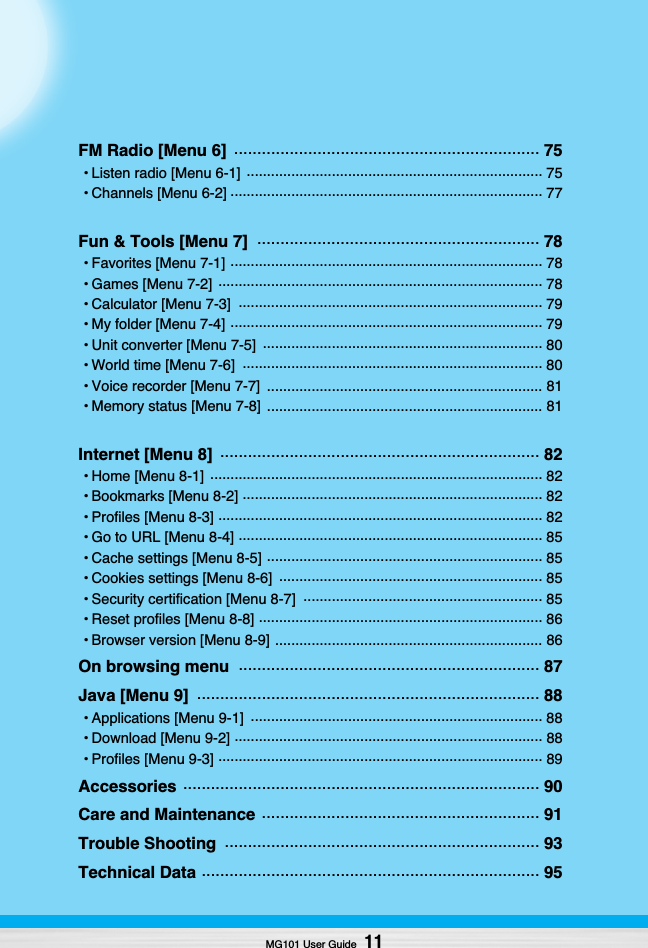 MG101 User Guide11FM Radio [Menu 6]  .................................................................. 75• Listen radio [Menu 6-1]  ......................................................................... 75• Channels [Menu 6-2] ............................................................................. 77Fun &amp; Tools [Menu 7]  ............................................................. 78• Favorites [Menu 7-1] ............................................................................. 78• Games [Menu 7-2]  ................................................................................ 78• Calculator [Menu 7-3]  ........................................................................... 79• My folder [Menu 7-4] ............................................................................. 79• Unit converter [Menu 7-5]  ..................................................................... 80• World time [Menu 7-6]  .......................................................................... 80• Voice recorder [Menu 7-7]  .................................................................... 81• Memory status [Menu 7-8]  .................................................................... 81Internet [Menu 8]  ..................................................................... 82• Home [Menu 8-1]  .................................................................................. 82• Bookmarks [Menu 8-2] .......................................................................... 82• Profiles [Menu 8-3] ................................................................................ 82• Go to URL [Menu 8-4] ........................................................................... 85• Cache settings [Menu 8-5] .................................................................... 85• Cookies settings [Menu 8-6]  ................................................................. 85• Security certification [Menu 8-7]  ........................................................... 85• Reset profiles [Menu 8-8] ...................................................................... 86• Browser version [Menu 8-9] .................................................................. 86On browsing menu  ................................................................. 87Java [Menu 9]  .......................................................................... 88• Applications [Menu 9-1]  ........................................................................ 88• Download [Menu 9-2] ............................................................................ 88• Profiles [Menu 9-3] ................................................................................ 89Accessories ............................................................................. 90Care and Maintenance ............................................................ 91Trouble Shooting  .................................................................... 93Technical Data ......................................................................... 95