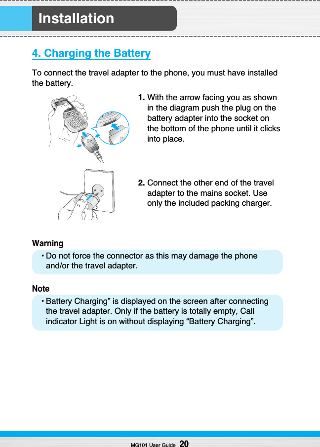 Installation4. Charging the BatteryTo connect the travel adapter to the phone, you must have installedthe battery.1. With the arrow facing you as shownin the diagram push the plug on thebattery adapter into the socket onthe bottom of the phone until it clicksinto place.2. Connect the other end of the traveladapter to the mains socket. Useonly the included packing charger.Warning• Do not force the connector as this may damage the phoneand/or the travel adapter.Note• Battery Charging” is displayed on the screen after connectingthe travel adapter. Only if the battery is totally empty, Callindicator Light is on without displaying “Battery Charging”. MG101 User Guide20