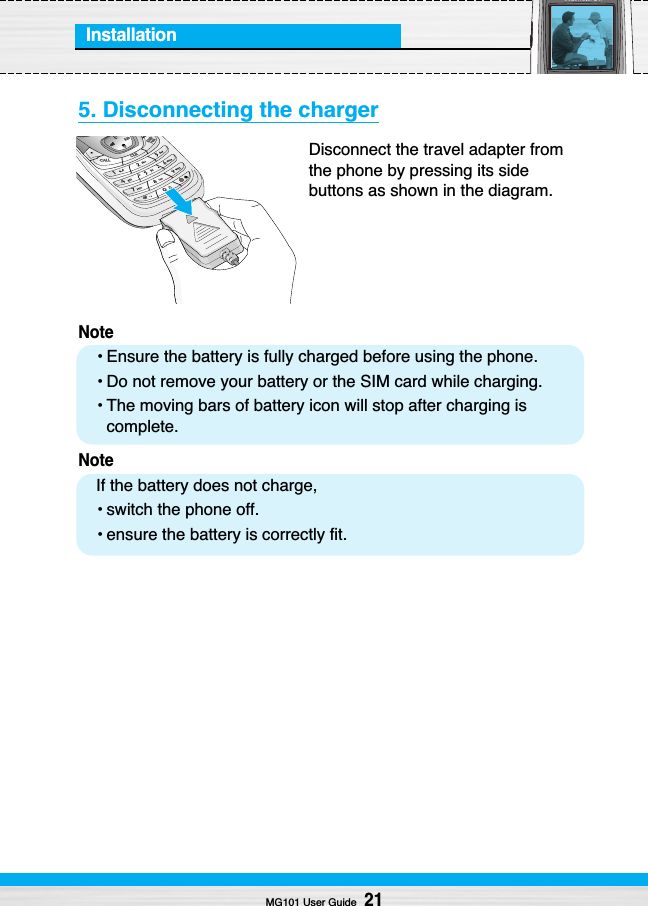 Installation5. Disconnecting the chargerDisconnect the travel adapter fromthe phone by pressing its sidebuttons as shown in the diagram.Note• Ensure the battery is fully charged before using the phone.• Do not remove your battery or the SIM card while charging.• The moving bars of battery icon will stop after charging iscomplete.NoteIf the battery does not charge,• switch the phone off.• ensure the battery is correctly fit.MG101 User Guide21