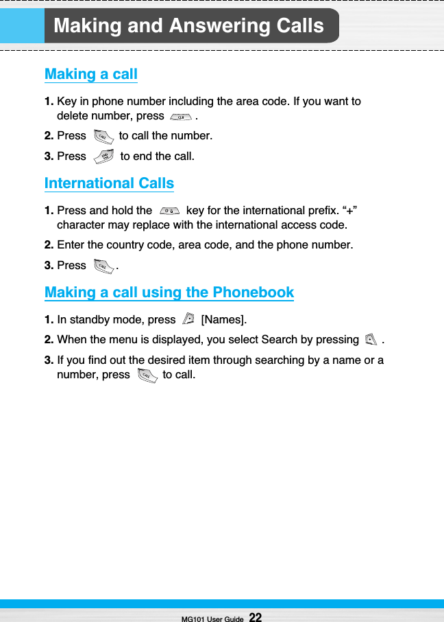 Making and Answering CallsMaking a call1. Key in phone number including the area code. If you want todelete number, press  .2. Press  to call the number.3. Press  to end the call.International Calls1. Press and hold the  key for the international prefix. “+”character may replace with the international access code.2. Enter the country code, area code, and the phone number.3. Press .Making a call using the Phonebook1. In standby mode, press  [Names].2. When the menu is displayed, you select Search by pressing  .3. If you find out the desired item through searching by a name or anumber, press  to call.MG101 User Guide22