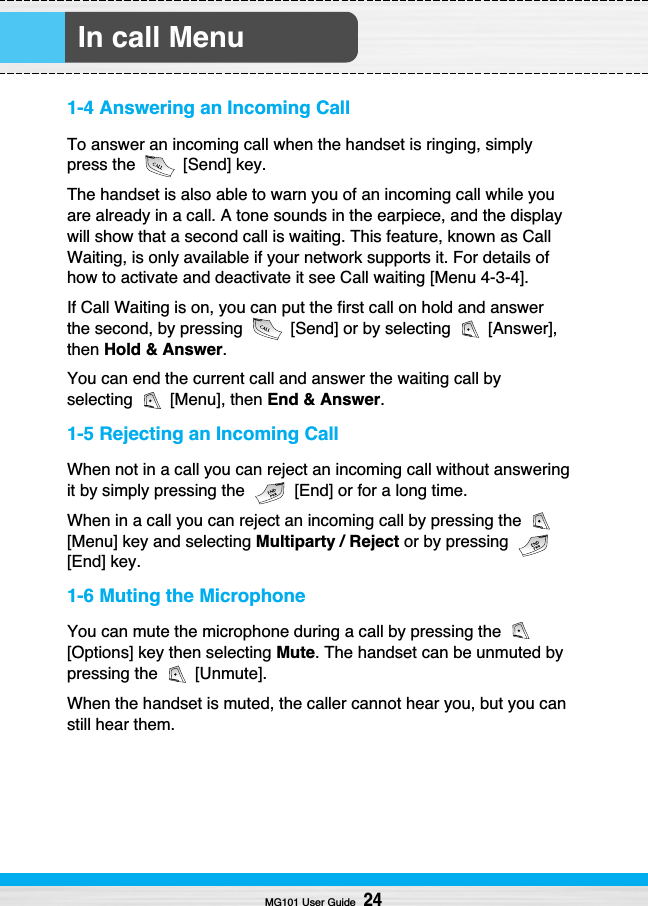 1-4 Answering an Incoming CallTo answer an incoming call when the handset is ringing, simplypress the  [Send] key.The handset is also able to warn you of an incoming call while youare already in a call. A tone sounds in the earpiece, and the displaywill show that a second call is waiting. This feature, known as CallWaiting, is only available if your network supports it. For details ofhow to activate and deactivate it see Call waiting [Menu 4-3-4].If Call Waiting is on, you can put the first call on hold and answerthe second, by pressing  [Send] or by selecting  [Answer],then Hold &amp; Answer.You can end the current call and answer the waiting call byselecting [Menu], then End &amp; Answer.1-5 Rejecting an Incoming CallWhen not in a call you can reject an incoming call without answeringit by simply pressing the  [End] or for a long time.When in a call you can reject an incoming call by pressing the [Menu] key and selecting Multiparty / Reject or by pressing[End] key.1-6 Muting the MicrophoneYou can mute the microphone during a call by pressing the [Options] key then selecting Mute. The handset can be unmuted bypressing the  [Unmute].When the handset is muted, the caller cannot hear you, but you canstill hear them.In call MenuMG101 User Guide24