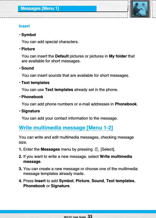 Messages [Menu 1]Insert• SymbolYou can add special characters.• PictureYou can insert the Default pictures or pictures in My folder thatare available for short messages.• SoundYou can insert sounds that are available for short messages.• Text templatesYou can use Text templates already set in the phone.• PhonebookYou can add phone numbers or e-mail addresses in Phonebook.• SignatureYou can add your contact information to the message.Write multimedia message [Menu 1-2]You can write and edit multimedia messages, checking messagesize.1. Enter the Messages menu by pressing  [Select].2. If you want to write a new message, select Write multimediamessage.3. You can create a new message or choose one of the multimediamessage templates already made.4. Press Insert to add Symbol, Picture, Sound, Text templates,Phonebook or Signature.MG101 User Guide33