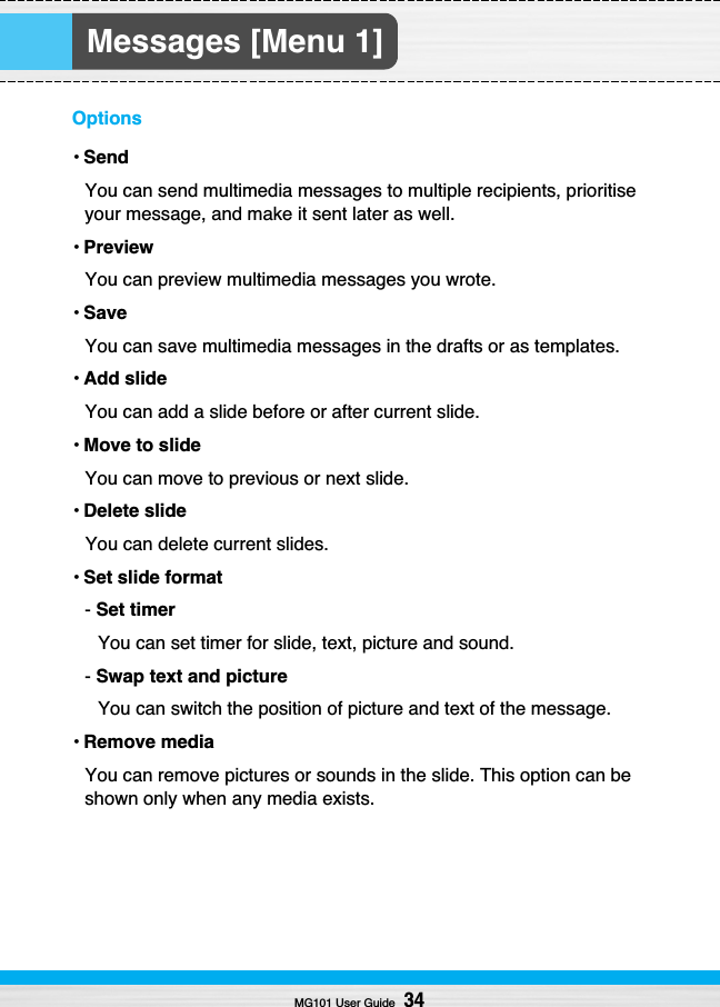 Messages [Menu 1]Options• SendYou can send multimedia messages to multiple recipients, prioritiseyour message, and make it sent later as well.• PreviewYou can preview multimedia messages you wrote.• SaveYou can save multimedia messages in the drafts or as templates.• Add slideYou can add a slide before or after current slide.• Move to slideYou can move to previous or next slide.• Delete slideYou can delete current slides.• Set slide format- Set timerYou can set timer for slide, text, picture and sound.- Swap text and pictureYou can switch the position of picture and text of the message.• Remove mediaYou can remove pictures or sounds in the slide. This option can beshown only when any media exists.MG101 User Guide34