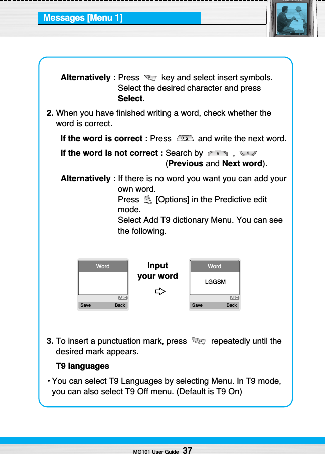 Messages [Menu 1]MG101 User Guide37Alternatively : Press  key and select insert symbols.Select the desired character and pressSelect.2. When you have finished writing a word, check whether theword is correct.If the word is correct : Press  and write the next word.If the word is not correct : Search by  , (Previous and Next word).Alternatively : If there is no word you want you can add yourown word.Press  [Options] in the Predictive editmode.Select Add T9 dictionary Menu. You can seethe following.3. To insert a punctuation mark, press  repeatedly until thedesired mark appears.T9 languages• You can select T9 Languages by selecting Menu. In T9 mode,you can also select T9 Off menu. (Default is T9 On)ABCWordSave BackABCWordSave BackLGGSMInput your word