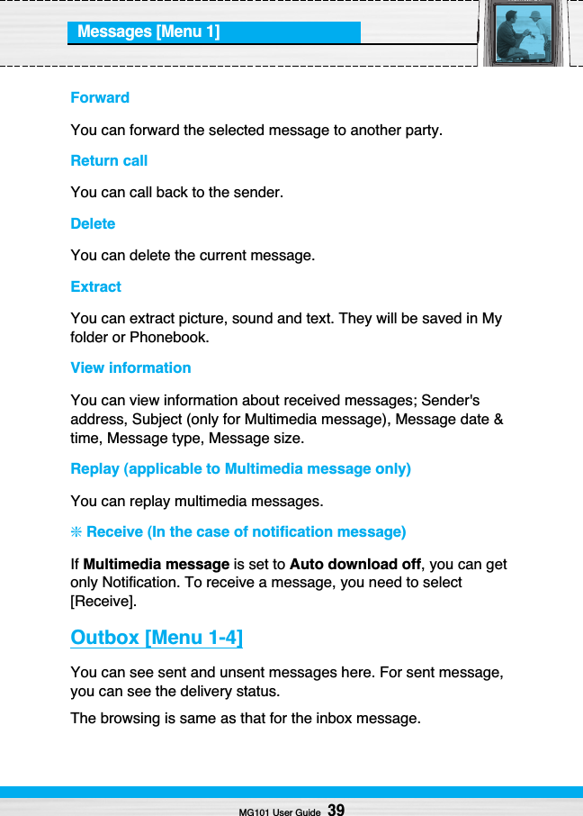 Messages [Menu 1]ForwardYou can forward the selected message to another party.Return callYou can call back to the sender.DeleteYou can delete the current message.ExtractYou can extract picture, sound and text. They will be saved in Myfolder or Phonebook.View informationYou can view information about received messages; Sender&apos;saddress, Subject (only for Multimedia message), Message date &amp;time, Message type, Message size.Replay (applicable to Multimedia message only)You can replay multimedia messages.❇Receive (In the case of notification message)If Multimedia message is set to Auto download off, you can getonly Notification. To receive a message, you need to select[Receive].Outbox [Menu 1-4]You can see sent and unsent messages here. For sent message,you can see the delivery status.The browsing is same as that for the inbox message.MG101 User Guide39