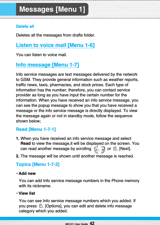 Messages [Menu 1]Delete allDeletes all the messages from drafts folder.Listen to voice mail [Menu 1-6]You can listen to voice mail.Info message [Menu 1-7]Info service messages are text messages delivered by the networkto GSM. They provide general information such as weather reports,traffic news, taxis, pharmacies, and stock prices. Each type ofinformation has the number; therefore, you can contact serviceprovider as long as you have input the certain number for theinformation. When you have received an info service message, youcan see the popup message to show you that you have received amessage or the info service message is directly displayed. To viewthe message again or not in standby mode, follow the sequenceshown below;Read [Menu 1-7-1]1. When you have received an info service message and selectRead to view the message,it will be displayed on the screen. Youcan read another message by scrolling  ,  or  [Next].2. The message will be shown until another message is reached.Topics [Menu 1-7-2]• Add newYou can add Info service message numbers in the Phone memorywith its nickname.• View listYou can see Info service message numbers which you added. Ifyou press  [Options], you can edit and delete info messagecategory which you added.MG101 User Guide42