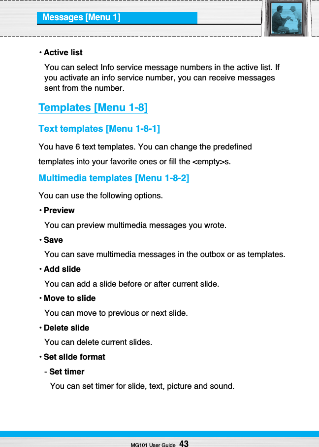 Messages [Menu 1]• Active listYou can select Info service message numbers in the active list. Ifyou activate an info service number, you can receive messagessent from the number.Templates [Menu 1-8]Text templates [Menu 1-8-1]You have 6 text templates. You can change the predefinedtemplates into your favorite ones or fill the &lt;empty&gt;s.Multimedia templates [Menu 1-8-2]You can use the following options.• PreviewYou can preview multimedia messages you wrote.• SaveYou can save multimedia messages in the outbox or as templates.• Add slideYou can add a slide before or after current slide.• Move to slideYou can move to previous or next slide.• Delete slideYou can delete current slides.• Set slide format- Set timerYou can set timer for slide, text, picture and sound.MG101 User Guide43