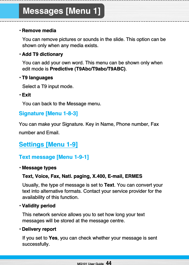 Messages [Menu 1]• Remove mediaYou can remove pictures or sounds in the slide. This option can beshown only when any media exists.• Add T9 dictionaryYou can add your own word. This menu can be shown only whenedit mode is Predictive (T9Abc/T9abc/T9ABC).• T9 languagesSelect a T9 input mode.• ExitYou can back to the Message menu.Signature [Menu 1-8-3]You can make your Signature. Key in Name, Phone number, Faxnumber and Email.Settings [Menu 1-9]Text message [Menu 1-9-1]• Message typesText, Voice, Fax, Natl. paging, X.400, E-mail, ERMESUsually, the type of message is set to Text. You can convert yourtext into alternative formats. Contact your service provider for theavailability of this function.• Validity periodThis network service allows you to set how long your textmessages will be stored at the message centre.• Delivery reportIf you set to Yes, you can check whether your message is sentsuccessfully.MG101 User Guide44