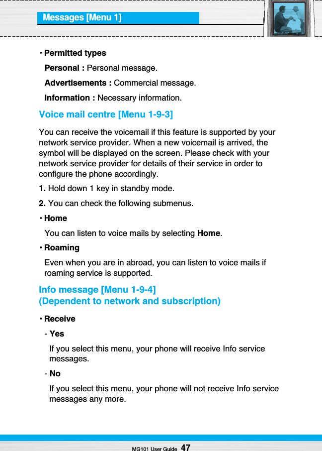 Messages [Menu 1]•Permitted typesPersonal : Personal message.Advertisements : Commercial message.Information : Necessary information.Voice mail centre [Menu 1-9-3]You can receive the voicemail if this feature is supported by yournetwork service provider. When a new voicemail is arrived, thesymbol will be displayed on the screen. Please check with yournetwork service provider for details of their service in order toconfigure the phone accordingly.1. Hold down 1 key in standby mode.2. You can check the following submenus.•HomeYou can listen to voice mails by selecting Home.•RoamingEven when you are in abroad, you can listen to voice mails ifroaming service is supported.Info message [Menu 1-9-4](Dependent to network and subscription)•Receive- YesIf you select this menu, your phone will receive Info servicemessages.- NoIf you select this menu, your phone will not receive Info servicemessages any more.MG101 User Guide47