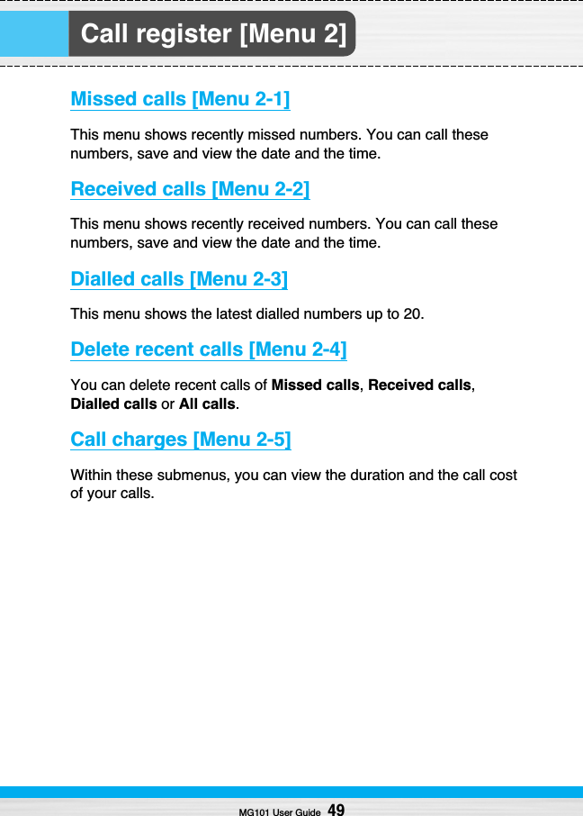 Call register [Menu 2]Missed calls [Menu 2-1]This menu shows recently missed numbers. You can call thesenumbers, save and view the date and the time.Received calls [Menu 2-2]This menu shows recently received numbers. You can call thesenumbers, save and view the date and the time.Dialled calls [Menu 2-3]This menu shows the latest dialled numbers up to 20.Delete recent calls [Menu 2-4]You can delete recent calls of Missed calls,Received calls,Dialled calls or All calls.Call charges [Menu 2-5]Within these submenus, you can view the duration and the call costof your calls.MG101 User Guide49