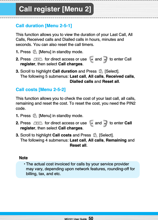 Call register [Menu 2]Call duration [Menu 2-5-1]This function allows you to view the duration of your Last Call, AllCalls, Received calls and Dialled calls in hours, minutes andseconds. You can also reset the call timers.1. Press  [Menu] in standby mode.2. Press  for direct access or use  and  to enter Callregister, then select Call charges.3. Scroll to highlight Call duration and Press  [Select]. The following 5 submenus: Last call,All calls, Received calls,Dialled calls and Reset all.Call costs [Menu 2-5-2]This function allows you to check the cost of your last call, all calls,remaining and reset the cost. To reset the cost, you need the PIN2code.1. Press  [Menu] in standby mode.2. Press  for direct access or use  and  to enter Callregister, then select Call charges.3. Scroll to highlight Call costs and Press  [Select].The following 4 submenus: Last call,All calls,Remaining andReset all.Note• The actual cost invoiced for calls by your service providermay vary, depending upon network features, rounding-off forbilling, tax, and etc.MG101 User Guide50