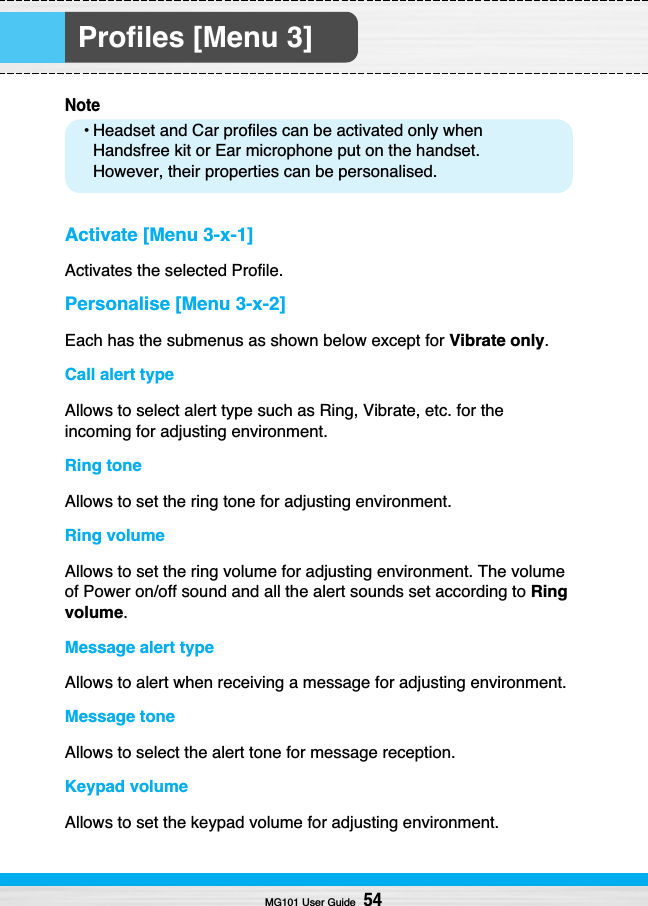 Profiles [Menu 3]Note• Headset and Car profiles can be activated only whenHandsfree kit or Ear microphone put on the handset.However, their properties can be personalised.Activate [Menu 3-x-1]Activates the selected Profile.Personalise [Menu 3-x-2]Each has the submenus as shown below except for Vibrate only.Call alert typeAllows to select alert type such as Ring, Vibrate, etc. for theincoming for adjusting environment.Ring toneAllows to set the ring tone for adjusting environment.Ring volumeAllows to set the ring volume for adjusting environment. The volumeof Power on/off sound and all the alert sounds set according to Ringvolume.Message alert typeAllows to alert when receiving a message for adjusting environment.Message toneAllows to select the alert tone for message reception.Keypad volumeAllows to set the keypad volume for adjusting environment.MG101 User Guide54