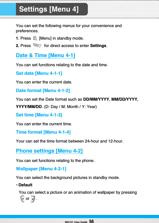 Settings [Menu 4]You can set the following menus for your convenience andpreferences.1. Press  [Menu] in standby mode.2. Press  for direct access to enter Settings.Date &amp; Time [Menu 4-1]You can set functions relating to the date and time.Set date [Menu 4-1-1]You can enter the current date.Date format [Menu 4-1-2]You can set the Date format such as DD/MM/YYYY, MM/DD/YYYY,YYYY/MM/DD. (D: Day / M: Month / Y: Year)Set time [Menu 4-1-3]You can enter the current time.Time format [Menu 4-1-4]Your can set the time format between 24-hour and 12-hour.Phone settings [Menu 4-2]You can set functions relating to the phone.Wallpaper [Menu 4-2-1]You can select the background pictures in standby mode.•DefaultYou can select a picture or an animation of wallpaper by pressingor .MG101 User Guide56