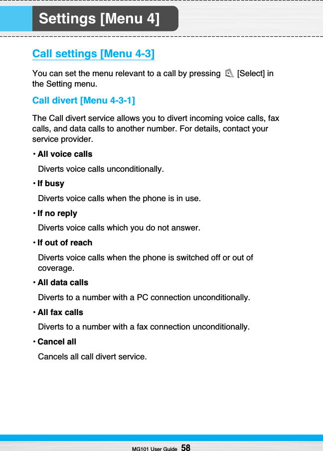 Settings [Menu 4]Call settings [Menu 4-3]You can set the menu relevant to a call by pressing  [Select] inthe Setting menu.Call divert [Menu 4-3-1]The Call divert service allows you to divert incoming voice calls, faxcalls, and data calls to another number. For details, contact yourservice provider.•All voice callsDiverts voice calls unconditionally.•If busyDiverts voice calls when the phone is in use.•If no replyDiverts voice calls which you do not answer.•If out of reachDiverts voice calls when the phone is switched off or out ofcoverage.•All data callsDiverts to a number with a PC connection unconditionally.•All fax callsDiverts to a number with a fax connection unconditionally.•Cancel allCancels all call divert service.MG101 User Guide58