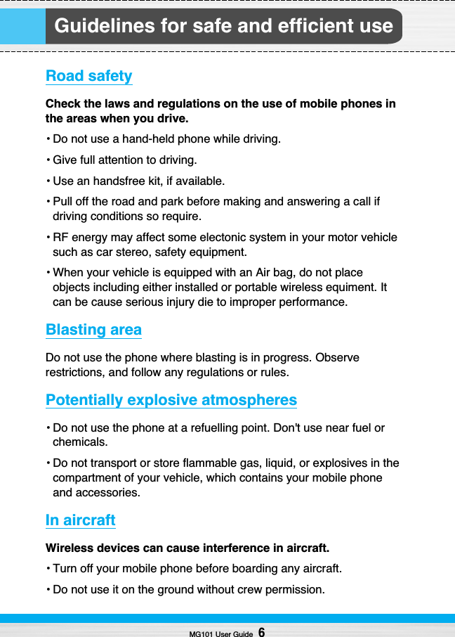 Guidelines for safe and efficient useRoad safetyCheck the laws and regulations on the use of mobile phones inthe areas when you drive. • Do not use a hand-held phone while driving.• Give full attention to driving.• Use an handsfree kit, if available. • Pull off the road and park before making and answering a call ifdriving conditions so require.• RF energy may affect some electonic system in your motor vehiclesuch as car stereo, safety equipment.• When your vehicle is equipped with an Air bag, do not placeobjects including either installed or portable wireless equiment. Itcan be cause serious injury die to improper performance.Blasting area Do not use the phone where blasting is in progress. Observerestrictions, and follow any regulations or rules.Potentially explosive atmospheres• Do not use the phone at a refuelling point. Don&apos;t use near fuel orchemicals.• Do not transport or store flammable gas, liquid, or explosives in thecompartment of your vehicle, which contains your mobile phoneand accessories.In aircraftWireless devices can cause interference in aircraft.• Turn off your mobile phone before boarding any aircraft.• Do not use it on the ground without crew permission.MG101 User Guide6
