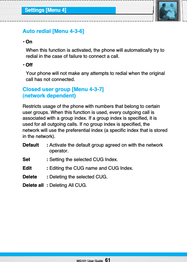 Settings [Menu 4]Auto redial [Menu 4-3-6]•OnWhen this function is activated, the phone will automatically try toredial in the case of failure to connect a call.•OffYour phone will not make any attempts to redial when the originalcall has not connected.Closed user group [Menu 4-3-7](network dependent)Restricts usage of the phone with numbers that belong to certainuser groups. When this function is used, every outgoing call isassociated with a group index. If a group index is specified, it isused for all outgoing calls. If no group index is specified, thenetwork will use the preferential index (a specific index that is storedin the network).Default : Activate the default group agreed on with the networkoperator.Set : Setting the selected CUG Index.Edit : Editing the CUG name and CUG Index.Delete : Deleting the selected CUG.Delete all  : Deleting All CUG.MG101 User Guide61