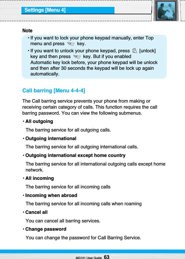 Settings [Menu 4]Note• If you want to lock your phone keypad manually, enter Topmenu and press  key.• If you want to unlock your phone keypad, press  [unlock]key and then press  key. But if you enabledAutomatic key lock before, your phone keypad will be unlockand then after 30 seconds the keypad will be lock up againautomatically.Call barring [Menu 4-4-4]The Call barring service prevents your phone from making orreceiving certain category of calls. This function requires the callbarring password. You can view the following submenus.•All outgoingThe barring service for all outgoing calls.• Outgoing internationalThe barring service for all outgoing international calls.•Outgoing international except home countryThe barring service for all international outgoing calls except homenetwork.•All incomingThe barring service for all incoming calls•Incoming when abroadThe barring service for all incoming calls when roaming•Cancel allYou can cancel all barring services.•Change passwordYou can change the password for Call Barring Service.MG101 User Guide63