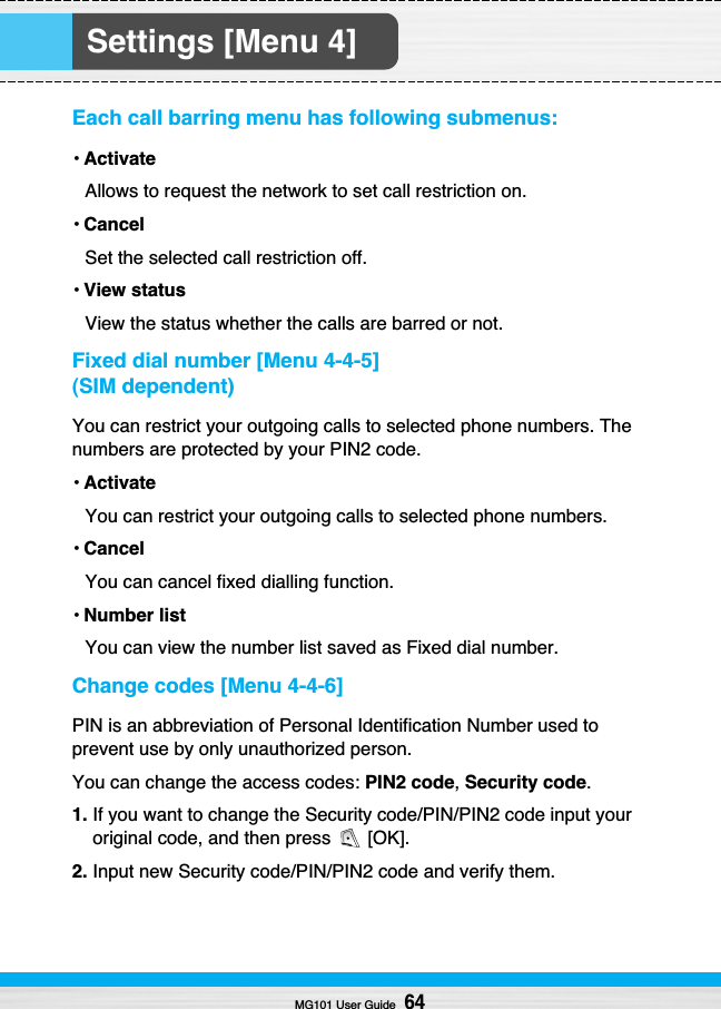 Settings [Menu 4]Each call barring menu has following submenus:•ActivateAllows to request the network to set call restriction on.•CancelSet the selected call restriction off.•View statusView the status whether the calls are barred or not.Fixed dial number [Menu 4-4-5] (SIM dependent)You can restrict your outgoing calls to selected phone numbers. Thenumbers are protected by your PIN2 code.•ActivateYou can restrict your outgoing calls to selected phone numbers.•CancelYou can cancel fixed dialling function.•Number listYou can view the number list saved as Fixed dial number.Change codes [Menu 4-4-6]PIN is an abbreviation of Personal Identification Number used toprevent use by only unauthorized person.You can change the access codes: PIN2 code,Security code.1. If you want to change the Security code/PIN/PIN2 code input youroriginal code, and then press  [OK].2. Input new Security code/PIN/PIN2 code and verify them.MG101 User Guide64