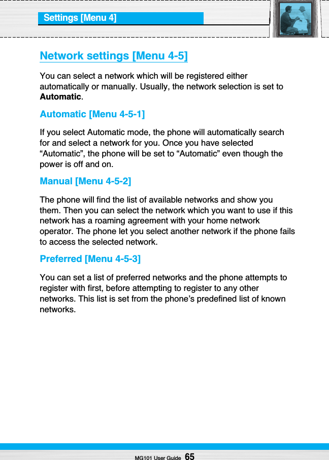 Settings [Menu 4]Network settings [Menu 4-5]You can select a network which will be registered eitherautomatically or manually. Usually, the network selection is set toAutomatic.Automatic [Menu 4-5-1]If you select Automatic mode, the phone will automatically searchfor and select a network for you. Once you have selected“Automatic”, the phone will be set to “Automatic” even though thepower is off and on.Manual [Menu 4-5-2]The phone will find the list of available networks and show youthem. Then you can select the network which you want to use if thisnetwork has a roaming agreement with your home networkoperator. The phone let you select another network if the phone failsto access the selected network.Preferred [Menu 4-5-3]You can set a list of preferred networks and the phone attempts toregister with first, before attempting to register to any othernetworks. This list is set from the phone’s predefined list of knownnetworks.MG101 User Guide65