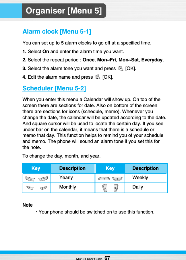 Organiser [Menu 5]Alarm clock [Menu 5-1]You can set up to 5 alarm clocks to go off at a specified time.1. Select On and enter the alarm time you want.2. Select the repeat period : Once, Mon~Fri, Mon~Sat,Everyday.3. Select the alarm tone you want and press  [OK].4. Edit the alarm name and press  [OK].Scheduler [Menu 5-2]When you enter this menu a Calendar will show up. On top of thescreen there are sections for date. Also on bottom of the screenthere are sections for icons (schedule, memo). Whenever youchange the date, the calendar will be updated according to the date.And square cursor will be used to locate the certain day. If you seeunder bar on the calendar, it means that there is a schedule ormemo that day. This function helps to remind you of your scheduleand memo. The phone will sound an alarm tone if you set this forthe note.To change the day, month, and year.Note• Your phone should be switched on to use this function.MG101 User Guide67Key Description Key DescriptionYearly WeeklyMonthly Daily