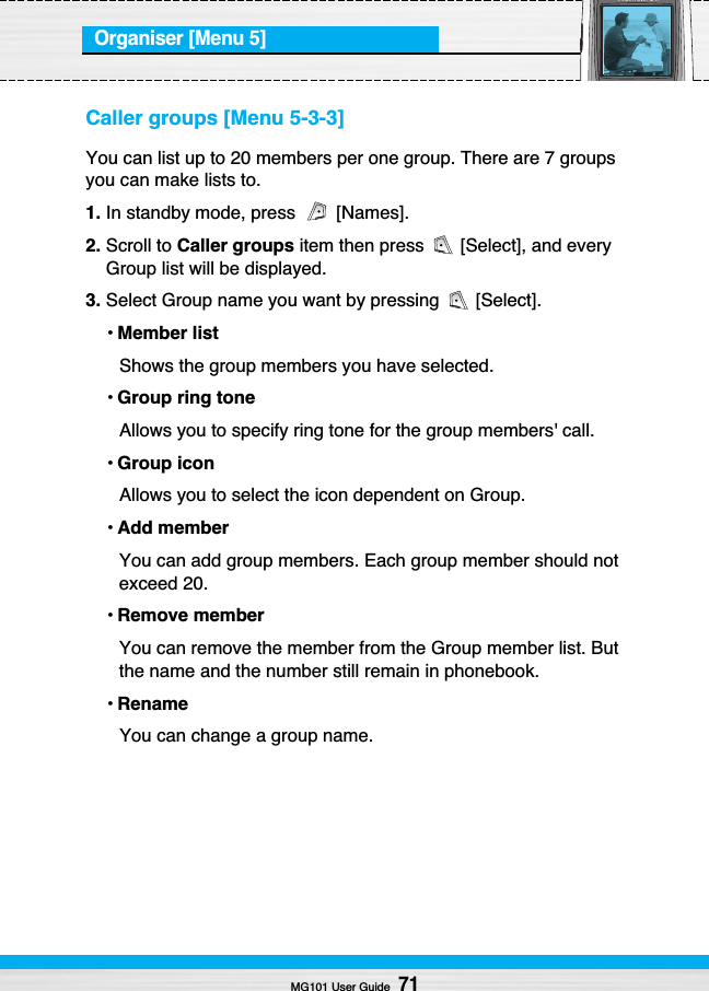 Organiser [Menu 5]Caller groups [Menu 5-3-3]You can list up to 20 members per one group. There are 7 groupsyou can make lists to.1. In standby mode, press  [Names].2. Scroll to Caller groups item then press  [Select], and everyGroup list will be displayed.3. Select Group name you want by pressing  [Select].•Member listShows the group members you have selected.•Group ring toneAllows you to specify ring tone for the group members&apos; call.•Group iconAllows you to select the icon dependent on Group.•Add memberYou can add group members. Each group member should notexceed 20.•Remove memberYou can remove the member from the Group member list. Butthe name and the number still remain in phonebook.•RenameYou can change a group name.MG101 User Guide71