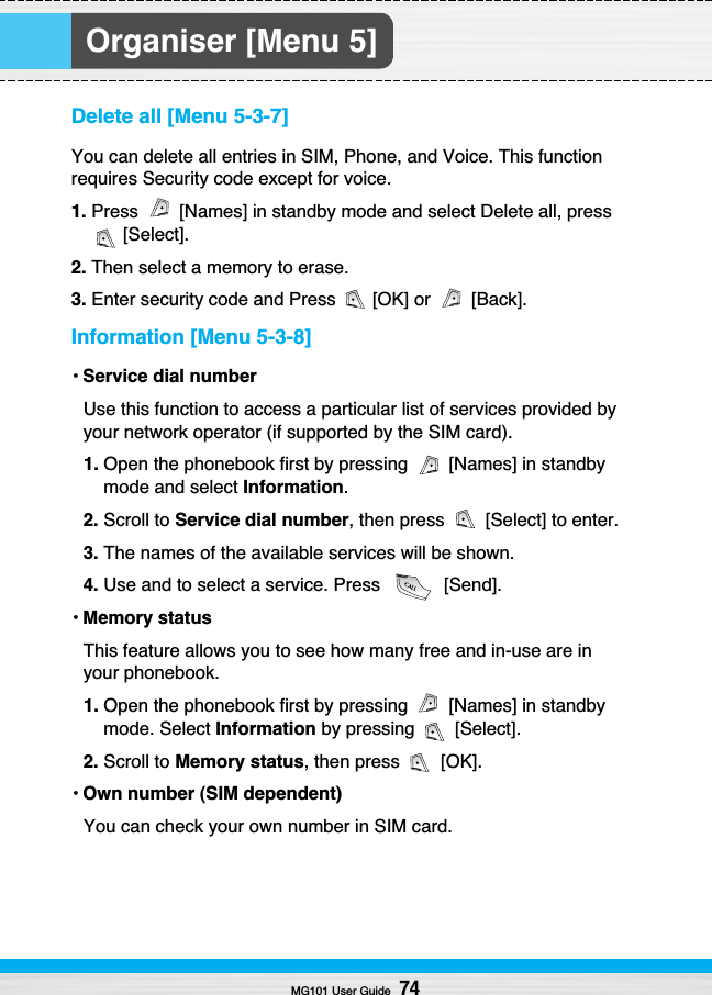 Organiser [Menu 5]Delete all [Menu 5-3-7]You can delete all entries in SIM, Phone, and Voice. This functionrequires Security code except for voice.1. Press  [Names] in standby mode and select Delete all, press[Select].2. Then select a memory to erase.3. Enter security code and Press  [OK] or  [Back].Information [Menu 5-3-8]•Service dial numberUse this function to access a particular list of services provided byyour network operator (if supported by the SIM card).1. Open the phonebook first by pressing  [Names] in standbymode and select Information.2. Scroll to Service dial number, then press  [Select] to enter.3. The names of the available services will be shown.4. Use and to select a service. Press  [Send].•Memory statusThis feature allows you to see how many free and in-use are inyour phonebook.1. Open the phonebook first by pressing  [Names] in standbymode. Select Information by pressing  [Select].2. Scroll to Memory status, then press  [OK].•Own number (SIM dependent)You can check your own number in SIM card.MG101 User Guide74