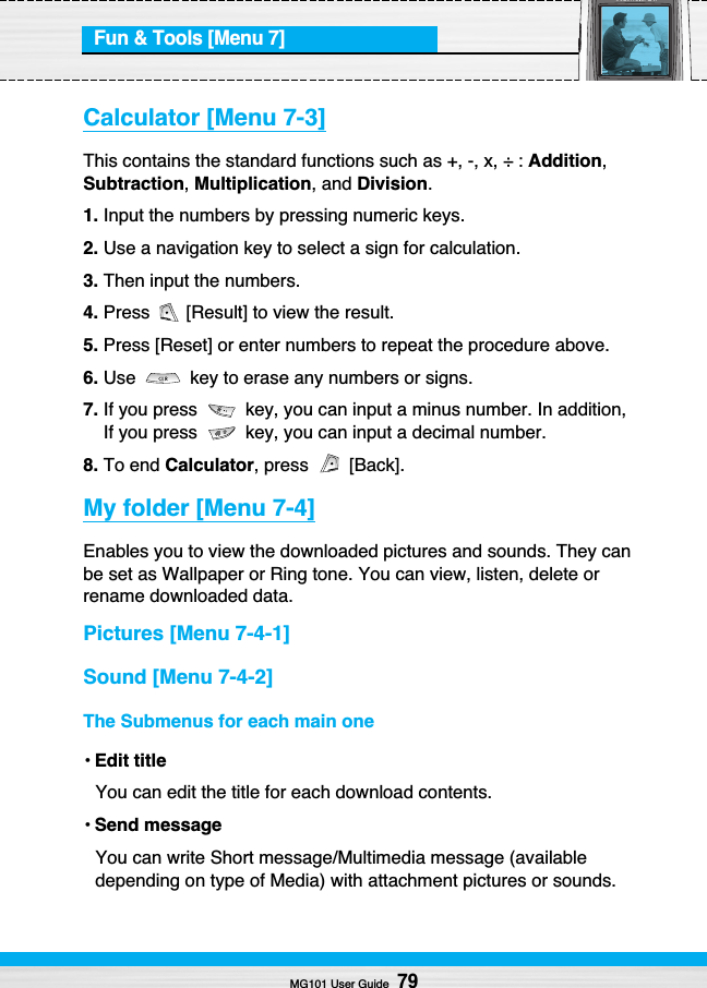 Fun &amp; Tools [Menu 7]MG101 User Guide79Calculator [Menu 7-3]This contains the standard functions such as +, -, x, ÷ : Addition,Subtraction,Multiplication, and Division.1. Input the numbers by pressing numeric keys.2. Use a navigation key to select a sign for calculation.3. Then input the numbers.4. Press  [Result] to view the result.5. Press [Reset] or enter numbers to repeat the procedure above.6. Use  key to erase any numbers or signs.7. If you press  key, you can input a minus number. In addition,If you press  key, you can input a decimal number.8. To end Calculator, press  [Back].My folder [Menu 7-4]Enables you to view the downloaded pictures and sounds. They canbe set as Wallpaper or Ring tone. You can view, listen, delete orrename downloaded data.Pictures [Menu 7-4-1]Sound [Menu 7-4-2]The Submenus for each main one•Edit titleYou can edit the title for each download contents.•Send messageYou can write Short message/Multimedia message (availabledepending on type of Media) with attachment pictures or sounds.