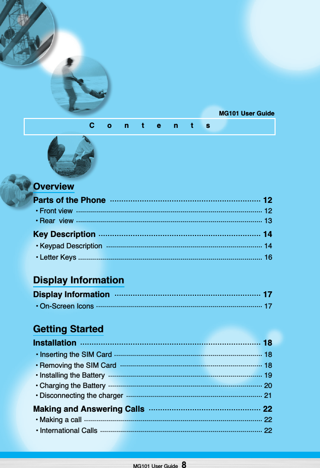 MG101 User Guide8OverviewParts of the Phone  .................................................................. 12• Front view  ............................................................................................. 12• Rear  view ............................................................................................. 13Key Description ....................................................................... 14• Keypad Description  .............................................................................. 14• Letter Keys ............................................................................................ 16Display InformationDisplay Information  ................................................................ 17• On-Screen Icons ................................................................................... 17Getting StartedInstallation  ............................................................................... 18• Inserting the SIM Card .......................................................................... 18• Removing the SIM Card  ....................................................................... 18• Installing the Battery  ............................................................................. 19• Charging the Battery ............................................................................. 20• Disconnecting the charger  .................................................................... 21Making and Answering Calls  ................................................. 22• Making a call ......................................................................................... 22• International Calls ................................................................................. 22ContentsMG101 User Guide