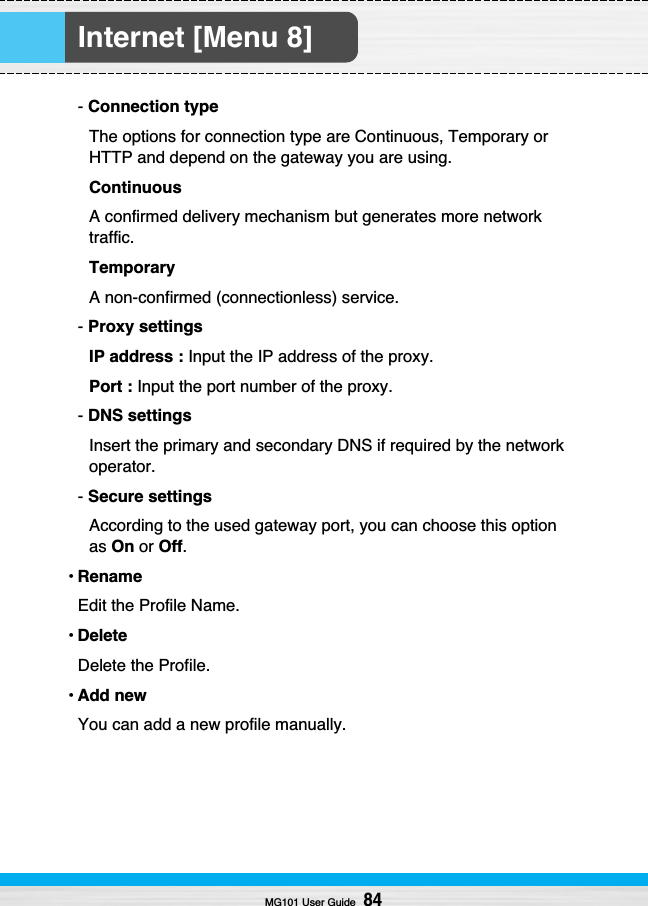 Internet [Menu 8]MG101 User Guide84- Connection typeThe options for connection type are Continuous, Temporary orHTTP and depend on the gateway you are using.ContinuousA confirmed delivery mechanism but generates more networktraffic.TemporaryA non-confirmed (connectionless) service.- Proxy settingsIP address : Input the IP address of the proxy.Port : Input the port number of the proxy.- DNS settingsInsert the primary and secondary DNS if required by the networkoperator.- Secure settingsAccording to the used gateway port, you can choose this optionas On or Off.•RenameEdit the Profile Name.•DeleteDelete the Profile.•Add newYou can add a new profile manually.