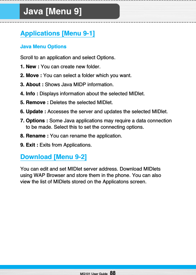 Java [Menu 9]MG101 User Guide88Applications [Menu 9-1]Java Menu OptionsScroll to an application and select Options.1. New : You can create new folder.2. Move : You can select a folder which you want.3. About : Shows Java MIDP information.4. Info : Displays information about the selected MIDlet.5. Remove : Deletes the selected MIDlet.6. Update : Accesses the server and updates the selected MIDlet.7. Options : Some Java applications may require a data connectionto be made. Select this to set the connecting options.8. Rename : You can rename the application.9. Exit : Exits from Applications.Download [Menu 9-2]You can edit and set MIDlet server address. Download MIDletsusing WAP Browser and store them in the phone. You can alsoview the list of MIDlets stored on the Applicatons screen.
