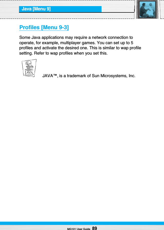 Java [Menu 9]MG101 User Guide89Profiles [Menu 9-3]Some Java applications may require a network connection tooperate, for example, multiplayer games. You can set up to 5profiles and activate the desired one. This is similar to wap profilesetting. Refer to wap profiles when you set this.JAVA™‚ is a trademark of Sun Microsystems, Inc.