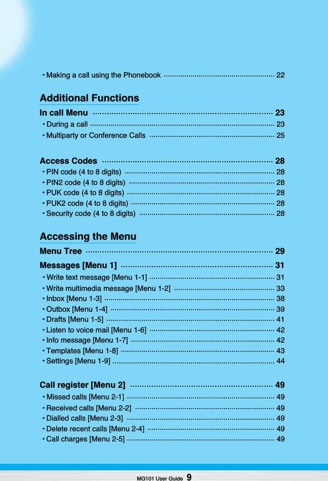 MG101 User Guide9• Making a call using the Phonebook  ...................................................... 22Additional FunctionsIn call Menu  ............................................................................. 23• During a call .......................................................................................... 23• Multiparty or Conference Calls  ............................................................. 25Access Codes  ......................................................................... 28• PIN code (4 to 8 digits)  ......................................................................... 28• PIN2 code (4 to 8 digits)  ....................................................................... 28• PUK code (4 to 8 digits) ........................................................................ 28• PUK2 code (4 to 8 digits) ...................................................................... 28• Security code (4 to 8 digits)  .................................................................. 28Accessing the MenuMenu Tree  ................................................................................ 29Messages [Menu 1]  ................................................................. 31• Write text message [Menu 1-1] ............................................................. 31• Write multimedia message [Menu 1-2]  ................................................. 33• Inbox [Menu 1-3] ................................................................................... 38• Outbox [Menu 1-4]  ................................................................................ 39• Drafts [Menu 1-5]  .................................................................................. 41• Listen to voice mail [Menu 1-6]  ............................................................. 42• Info message [Menu 1-7]  ...................................................................... 42• Templates [Menu 1-8] ........................................................................... 43• Settings [Menu 1-9] ............................................................................... 44Call register [Menu 2]  ............................................................. 49• Missed calls [Menu 2-1] ........................................................................ 49• Received calls [Menu 2-2]  .................................................................... 49• Dialled calls [Menu 2-3]  ........................................................................ 49• Delete recent calls [Menu 2-4]  .............................................................. 49• Call charges [Menu 2-5] ........................................................................ 49