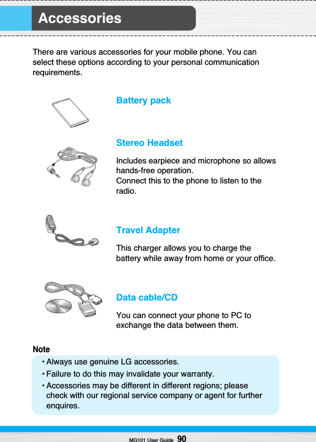 Accessories MG101 User Guide90There are various accessories for your mobile phone. You canselect these options according to your personal communicationrequirements.Battery packStereo HeadsetIncludes earpiece and microphone so allowshands-free operation.Connect this to the phone to listen to theradio.  Travel AdapterThis charger allows you to charge thebattery while away from home or your office.Data cable/CDYou can connect your phone to PC toexchange the data between them.Note• Always use genuine LG accessories.• Failure to do this may invalidate your warranty.• Accessories may be different in different regions; pleasecheck with our regional service company or agent for furtherenquires.