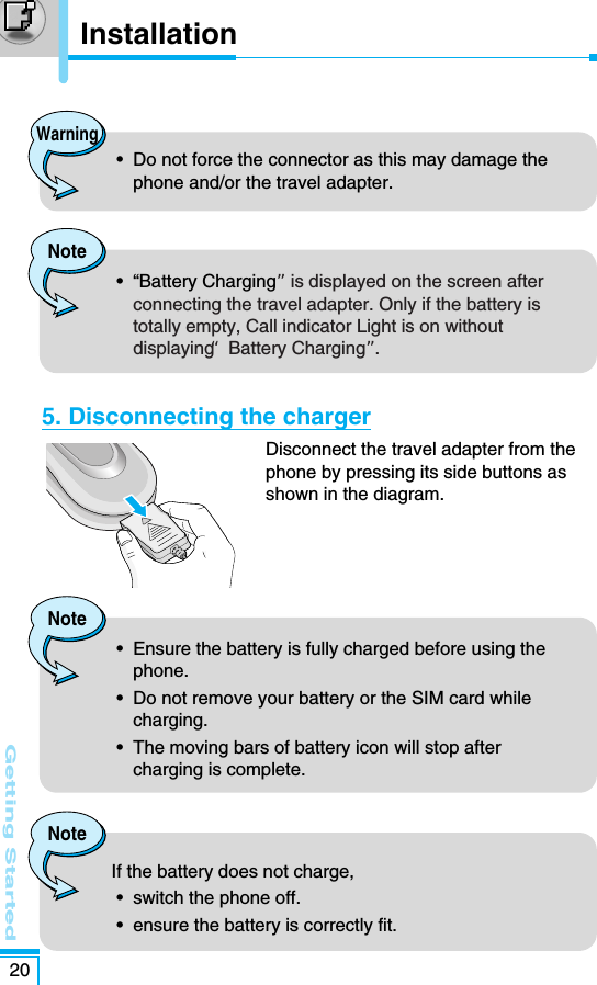 Getting Started205. Disconnecting the chargerDisconnect the travel adapter from thephone by pressing its side buttons asshown in the diagram.Warning•  Do not force the connector as this may damage thephone and/or the travel adapter.Note•  Ensure the battery is fully charged before using thephone.•  Do not remove your battery or the SIM card whilecharging.•  The moving bars of battery icon will stop aftercharging is complete. Note•  “Battery Charging”is displayed on the screen afterconnecting the travel adapter. Only if the battery istotally empty, Call indicator Light is on withoutdisplaying “Battery Charging”. NoteIf the battery does not charge,•  switch the phone off.•  ensure the battery is correctly fit. Installation 