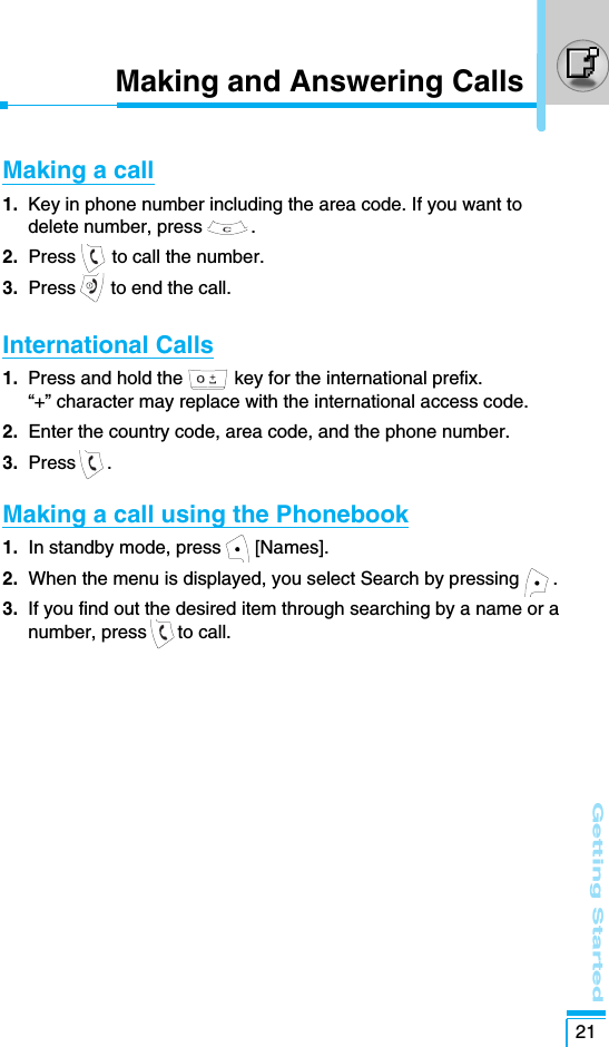 Getting Started21Making and Answering CallsMaking a call 1. Key in phone number including the area code. If you want todelete number, press  .2. Press  to call the number.3. Press  to end the call.International Calls1. Press and hold the          key for the international prefix. “+” character may replace with the international access code.2. Enter the country code, area code, and the phone number.3. Press .Making a call using the Phonebook1.  In standby mode, press [Names].2.  When the menu is displayed, you select Search by pressing .3.  If you find out the desired item through searching by a name or anumber, press to call.
