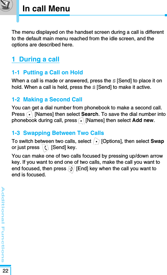 Additional Functions22The menu displayed on the handset screen during a call is differentto the default main menu reached from the idle screen, and theoptions are described here. 1  During a call1-1  Putting a Call on HoldWhen a call is made or answered, press the S[Send] to place it onhold. When a call is held, press the S[Send] to make it active.1-2  Making a Second CallYou can get a dial number from phonebook to make a second call. Press [Names] then select Search. To save the dial number intophonebook during call, press      [Names] then select Add new.1-3  Swapping Between Two CallsTo switch between two calls, select       [Options], then select Swapor just press  [Send] key.You can make one of two calls focused by pressing up/down arrowkey. If you want to end one of two calls, make the call you want toend focused, then press  [End] key when the call you want toend is focused.In call Menu