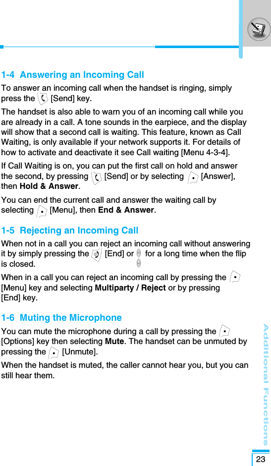 Additional Functions231-4  Answering an Incoming CallTo answer an incoming call when the handset is ringing, simplypress the  [Send] key.The handset is also able to warn you of an incoming call while youare already in a call. A tone sounds in the earpiece, and the displaywill show that a second call is waiting. This feature, known as CallWaiting, is only available if your network supports it. For details ofhow to activate and deactivate it see Call waiting [Menu 4-3-4].If Call Waiting is on, you can put the first call on hold and answerthe second, by pressing  [Send] or by selecting  [Answer],then Hold &amp; Answer.You can end the current call and answer the waiting call byselecting       [Menu], then End &amp; Answer. 1-5  Rejecting an Incoming CallWhen not in a call you can reject an incoming call without answeringit by simply pressing the  [End] or     for a long time when the flipis closed.When in a call you can reject an incoming call by pressing the[Menu] key and selecting Multiparty / Reject or by pressing[End] key.1-6  Muting the MicrophoneYou can mute the microphone during a call by pressing the[Options] key then selecting Mute. The handset can be unmuted bypressing the  [Unmute].When the handset is muted, the caller cannot hear you, but you canstill hear them.