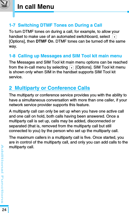 Additional Functions241-7  Switching DTMF Tones on During a CallTo turn DTMF tones on during a call, for example, to allow yourhandset to make use of an automated switchboard, select[Options], then DTMF On. DTMF tones can be turned off the sameway.1-8  Calling up Messages and SIM Tool kit main menuThe Messages and SIM Tool kit main menu options can be reachedfrom the in-call menu by selecting  [Options]. SIM Tool kit menuis shown only when SIM in the handset supports SIM Tool kitservice.2  Multiparty or Conference CallsThe multiparty or conference service provides you with the ability tohave a simultaneous conversation with more than one caller, if yournetwork service provider supports this feature.A multiparty call can only be set up when you have one active calland one call on hold, both calls having been answered. Once amultiparty call is set up, calls may be added, disconnected orseparated (that is, removed from the multiparty call but stillconnected to you) by the person who set up the multiparty call.The maximum callers in a multiparty call is five. Once started, youare in control of the multiparty call, and only you can add calls to themultiparty call.In call Menu
