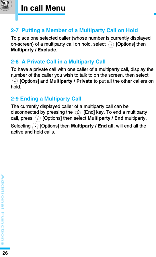 Additional Functions262-7  Putting a Member of a Multiparty Call on HoldTo place one selected caller (whose number is currently displayedon-screen) of a multiparty call on hold, select  [Options] thenMultiparty / Exclude.2-8  A Private Call in a Multiparty CallTo have a private call with one caller of a multiparty call, display thenumber of the caller you wish to talk to on the screen, then select[Options] and Multiparty / Private to put all the other callers onhold.2-9 Ending a Multiparty CallThe currently displayed caller of a multiparty call can bedisconnected by pressing the  [End] key. To end a multipartycall, press  [Options] then select Multiparty / End multiparty.Selecting [Options] then Multiparty / End all, will end all theactive and held calls.In call Menu