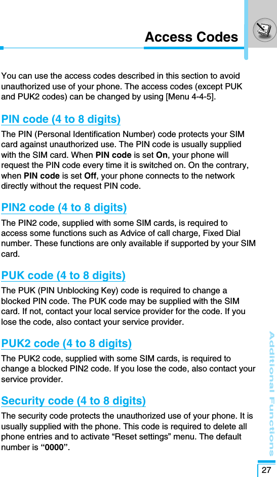 Additional Functions27Access CodesYou can use the access codes described in this section to avoidunauthorized use of your phone. The access codes (except PUKand PUK2 codes) can be changed by using [Menu 4-4-5]. PIN code (4 to 8 digits)The PIN (Personal Identification Number) code protects your SIMcard against unauthorized use. The PIN code is usually suppliedwith the SIM card. When PIN code is set On, your phone willrequest the PIN code every time it is switched on. On the contrary,when PIN code is set Off, your phone connects to the networkdirectly without the request PIN code.PIN2 code (4 to 8 digits)The PIN2 code, supplied with some SIM cards, is required toaccess some functions such as Advice of call charge, Fixed Dialnumber. These functions are only available if supported by your SIMcard.PUK code (4 to 8 digits)The PUK (PIN Unblocking Key) code is required to change ablocked PIN code. The PUK code may be supplied with the SIMcard. If not, contact your local service provider for the code. If youlose the code, also contact your service provider.PUK2 code (4 to 8 digits)The PUK2 code, supplied with some SIM cards, is required tochange a blocked PIN2 code. If you lose the code, also contact yourservice provider.Security code (4 to 8 digits)The security code protects the unauthorized use of your phone. It isusually supplied with the phone. This code is required to delete allphone entries and to activate “Reset settings” menu. The defaultnumber is “0000”.
