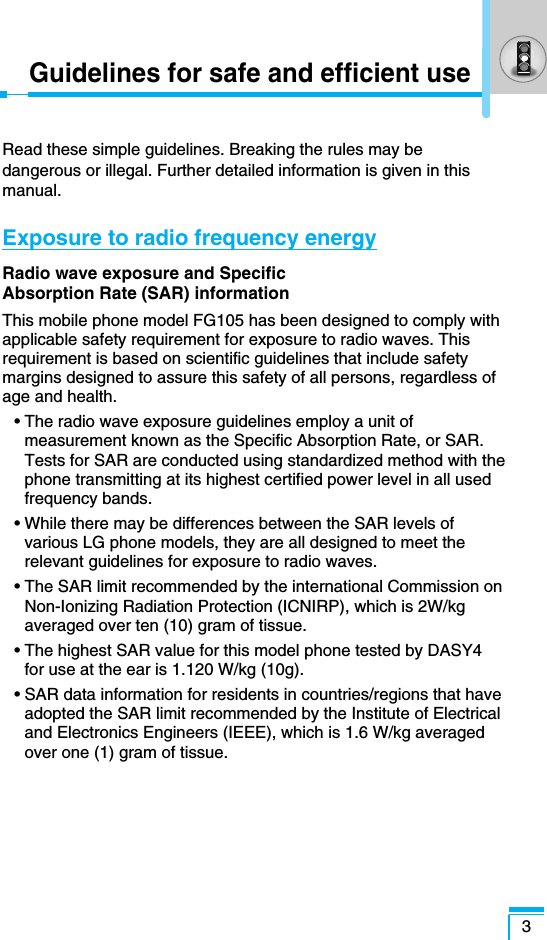 3Guidelines for safe and efficient useRead these simple guidelines. Breaking the rules may bedangerous or illegal. Further detailed information is given in thismanual.Exposure to radio frequency energyRadio wave exposure and Specific Absorption Rate (SAR) informationThis mobile phone model FG105 has been designed to comply withapplicable safety requirement for exposure to radio waves. Thisrequirement is based on scientific guidelines that include safetymargins designed to assure this safety of all persons, regardless ofage and health.• The radio wave exposure guidelines employ a unit ofmeasurement known as the Specific Absorption Rate, or SAR.Tests for SAR are conducted using standardized method with thephone transmitting at its highest certified power level in all usedfrequency bands.• While there may be differences between the SAR levels ofvarious LG phone models, they are all designed to meet therelevant guidelines for exposure to radio waves.• The SAR limit recommended by the international Commission onNon-Ionizing Radiation Protection (ICNIRP), which is 2W/kgaveraged over ten (10) gram of tissue.• The highest SAR value for this model phone tested by DASY4for use at the ear is 1.120 W/kg (10g).• SAR data information for residents in countries/regions that haveadopted the SAR limit recommended by the Institute of Electricaland Electronics Engineers (IEEE), which is 1.6 W/kg averagedover one (1) gram of tissue.