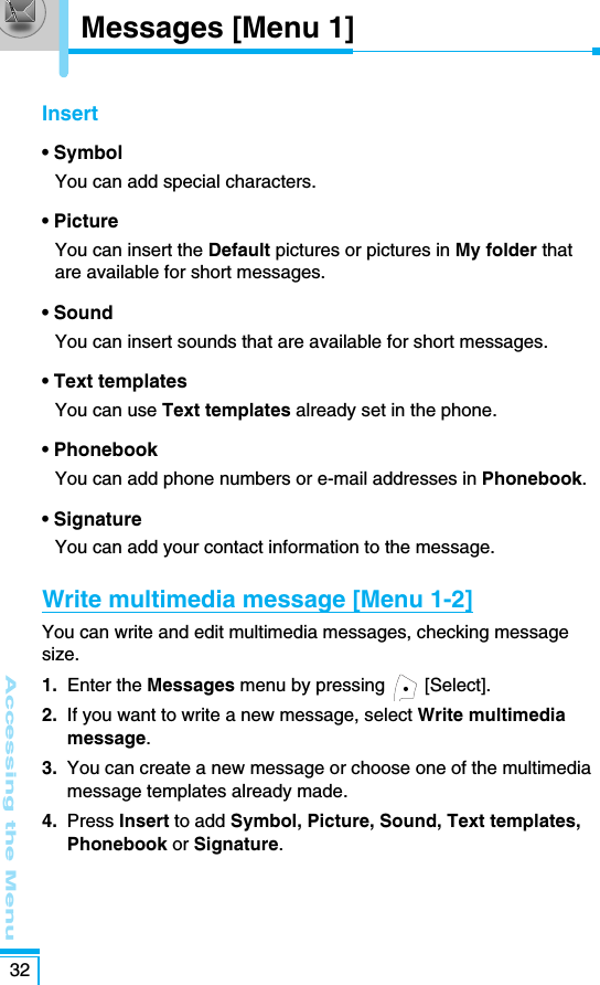Messages [Menu 1]Accessing the Menu32Insert• SymbolYou can add special characters.• PictureYou can insert the Default pictures or pictures in My folder thatare available for short messages.• SoundYou can insert sounds that are available for short messages.• Text templatesYou can use Text templates already set in the phone.• PhonebookYou can add phone numbers or e-mail addresses in Phonebook.• SignatureYou can add your contact information to the message.Write multimedia message [Menu 1-2]You can write and edit multimedia messages, checking messagesize.1. Enter the Messages menu by pressing  [Select].2. If you want to write a new message, select Write multimediamessage.3. You can create a new message or choose one of the multimediamessage templates already made.4.  Press Insert to add Symbol, Picture, Sound, Text templates,Phonebook or Signature.