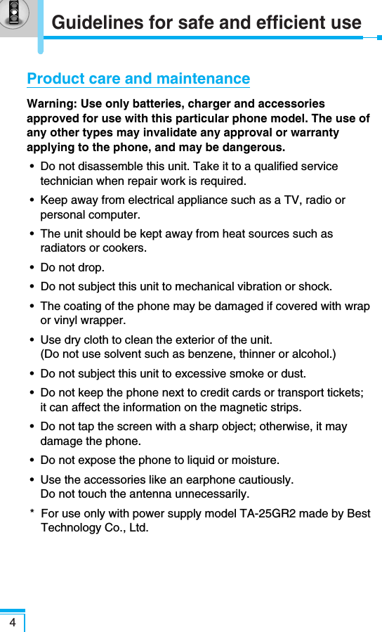 Guidelines for safe and efficient use4Product care and maintenanceWarning: Use only batteries, charger and accessoriesapproved for use with this particular phone model. The use ofany other types may invalidate any approval or warrantyapplying to the phone, and may be dangerous.•  Do not disassemble this unit. Take it to a qualified servicetechnician when repair work is required.•  Keep away from electrical appliance such as a TV, radio orpersonal computer.•  The unit should be kept away from heat sources such asradiators or cookers.•  Do not drop.•  Do not subject this unit to mechanical vibration or shock.•  The coating of the phone may be damaged if covered with wrapor vinyl wrapper.•  Use dry cloth to clean the exterior of the unit. (Do not use solvent such as benzene, thinner or alcohol.)•  Do not subject this unit to excessive smoke or dust.•  Do not keep the phone next to credit cards or transport tickets;it can affect the information on the magnetic strips.•  Do not tap the screen with a sharp object; otherwise, it maydamage the phone.•  Do not expose the phone to liquid or moisture.•  Use the accessories like an earphone cautiously. Do not touch the antenna unnecessarily.*  For use only with power supply model TA-25GR2 made by BestTechnology Co., Ltd.