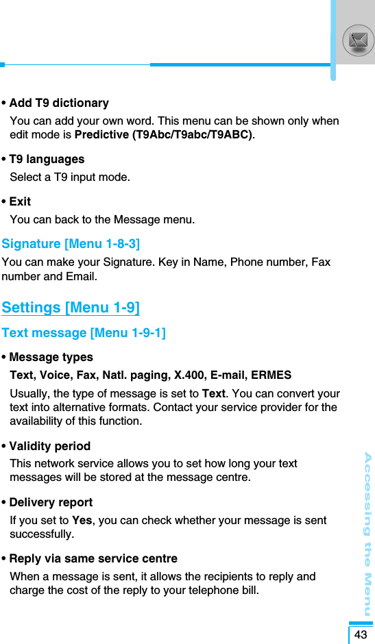 Accessing the Menu43• Add T9 dictionaryYou can add your own word. This menu can be shown only whenedit mode is Predictive (T9Abc/T9abc/T9ABC).• T9 languagesSelect a T9 input mode.• ExitYou can back to the Message menu.Signature [Menu 1-8-3]You can make your Signature. Key in Name, Phone number, Faxnumber and Email.Settings [Menu 1-9]Text message [Menu 1-9-1]• Message typesText, Voice, Fax, Natl. paging, X.400, E-mail, ERMESUsually, the type of message is set to Text. You can convert yourtext into alternative formats. Contact your service provider for theavailability of this function.• Validity period This network service allows you to set how long your textmessages will be stored at the message centre.• Delivery report If you set to Yes, you can check whether your message is sentsuccessfully.• Reply via same service centreWhen a message is sent, it allows the recipients to reply andcharge the cost of the reply to your telephone bill.