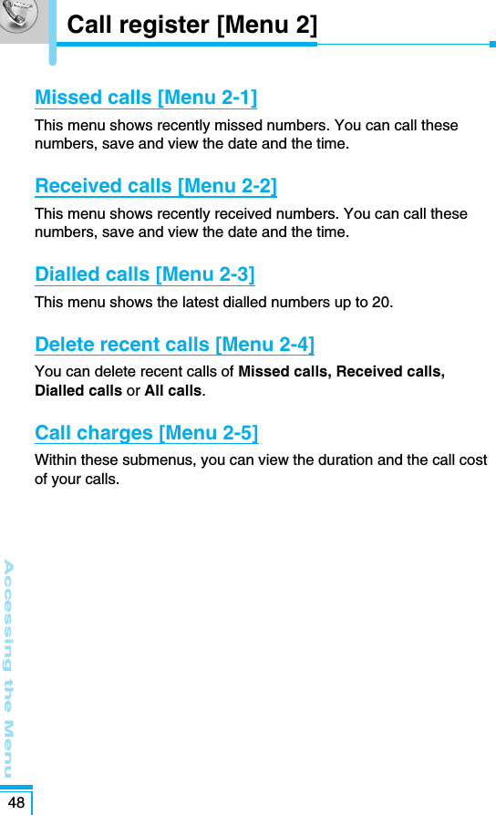 Accessing the Menu48Missed calls [Menu 2-1]This menu shows recently missed numbers. You can call thesenumbers, save and view the date and the time. Received calls [Menu 2-2]This menu shows recently received numbers. You can call thesenumbers, save and view the date and the time.Dialled calls [Menu 2-3]This menu shows the latest dialled numbers up to 20.Delete recent calls [Menu 2-4]You can delete recent calls of Missed calls, Received calls,Dialled calls or All calls.Call charges [Menu 2-5]Within these submenus, you can view the duration and the call costof your calls.Call register [Menu 2]